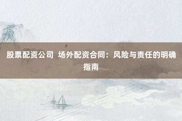 股票配资公司  场外配资合同：风险与责任的明确指南