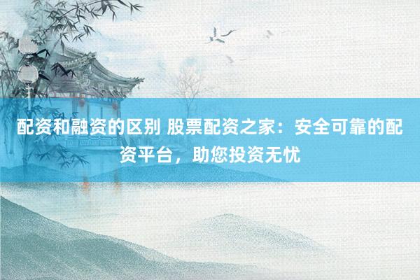 配资和融资的区别 股票配资之家：安全可靠的配资平台，助您投资无忧