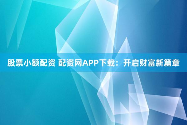 股票小额配资 配资网APP下载：开启财富新篇章
