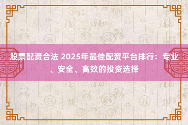 股票配资合法 2025年最佳配资平台排行：专业、安全、高效的投资选择