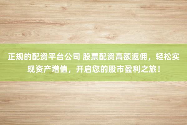 正规的配资平台公司 股票配资高额返佣，轻松实现资产增值，开启您的股市盈利之旅！