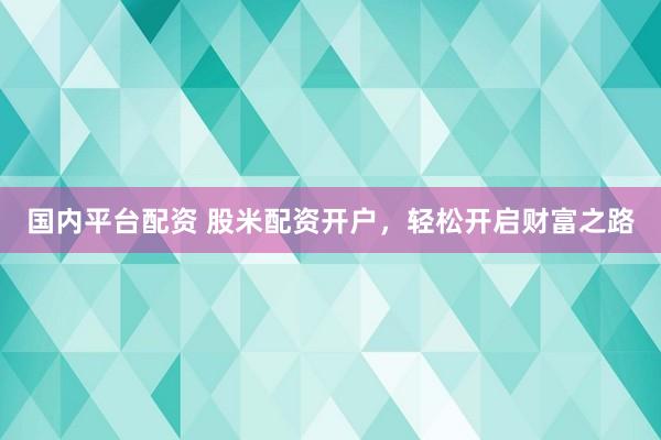国内平台配资 股米配资开户，轻松开启财富之路
