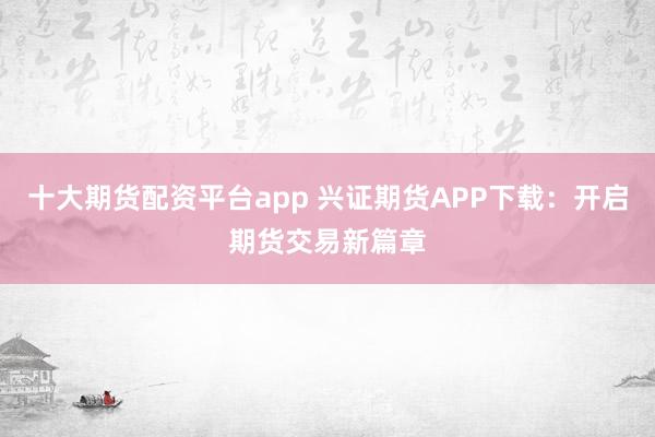 十大期货配资平台app 兴证期货APP下载：开启期货交易新篇章