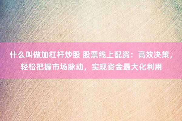 什么叫做加杠杆炒股 股票线上配资：高效决策，轻松把握市场脉动，实现资金最大化利用