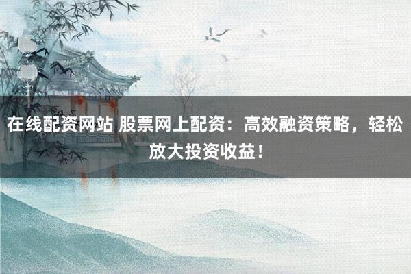 在线配资网站 股票网上配资：高效融资策略，轻松放大投资收益！