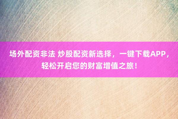 场外配资非法 炒股配资新选择，一键下载APP，轻松开启您的财富增值之旅！