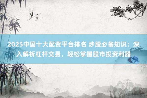 2025中国十大配资平台排名 炒股必备知识：深入解析杠杆交易，轻松掌握股市投资利器