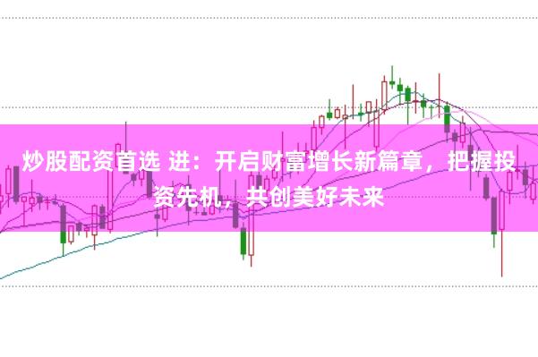 炒股配资首选 进：开启财富增长新篇章，把握投资先机，共创美好未来