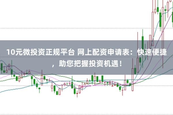 10元微投资正规平台 网上配资申请表：快速便捷，助您把握投资机遇！