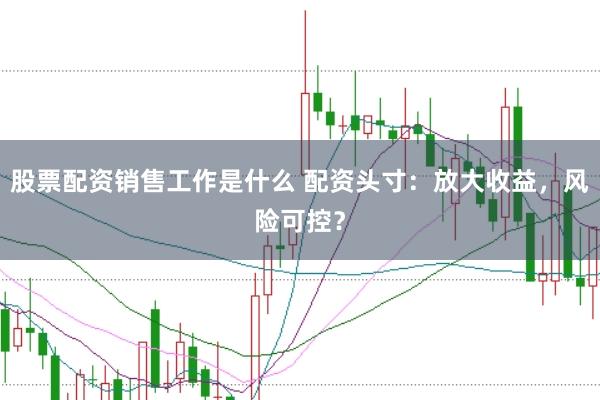 股票配资销售工作是什么 配资头寸：放大收益，风险可控？