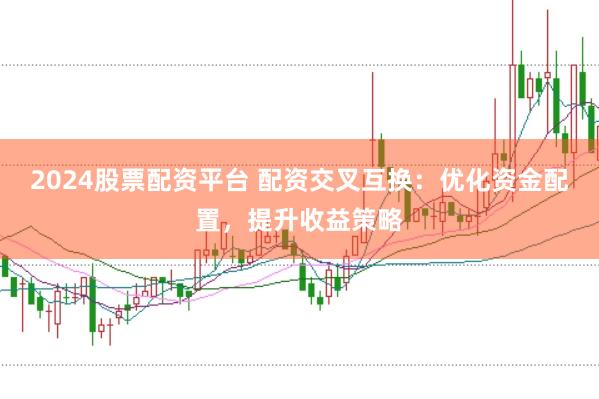 2024股票配资平台 配资交叉互换：优化资金配置，提升收益策略