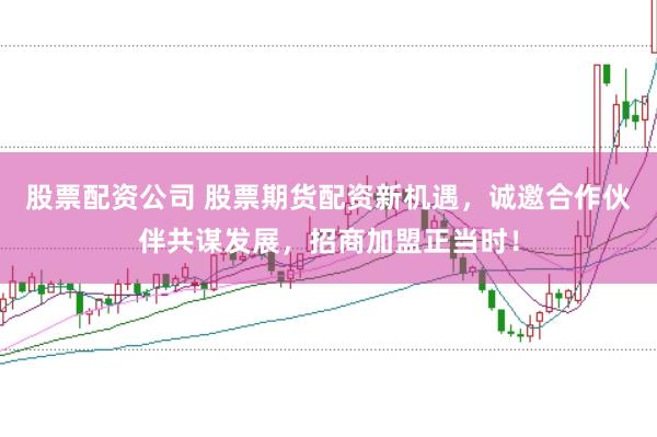 股票配资公司 股票期货配资新机遇，诚邀合作伙伴共谋发展，招商加盟正当时！