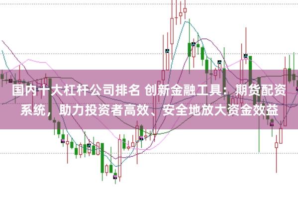 国内十大杠杆公司排名 创新金融工具：期货配资系统，助力投资者高效、安全地放大资金效益