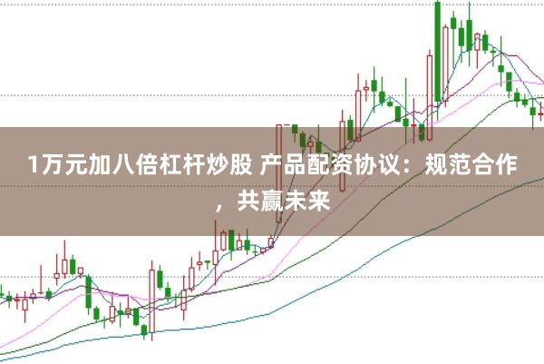 1万元加八倍杠杆炒股 产品配资协议：规范合作，共赢未来