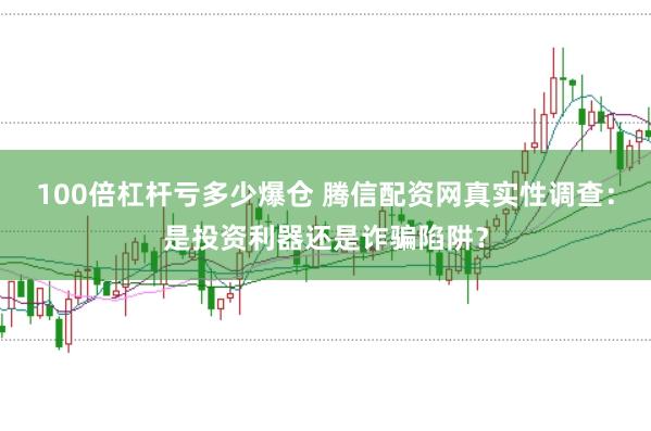 100倍杠杆亏多少爆仓 腾信配资网真实性调查：是投资利器还是诈骗陷阱？