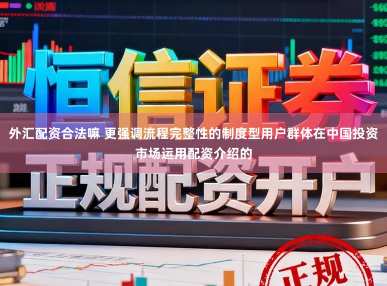 外汇配资合法嘛 更强调流程完整性的制度型用户群体在中国投资市场运用配资介绍的