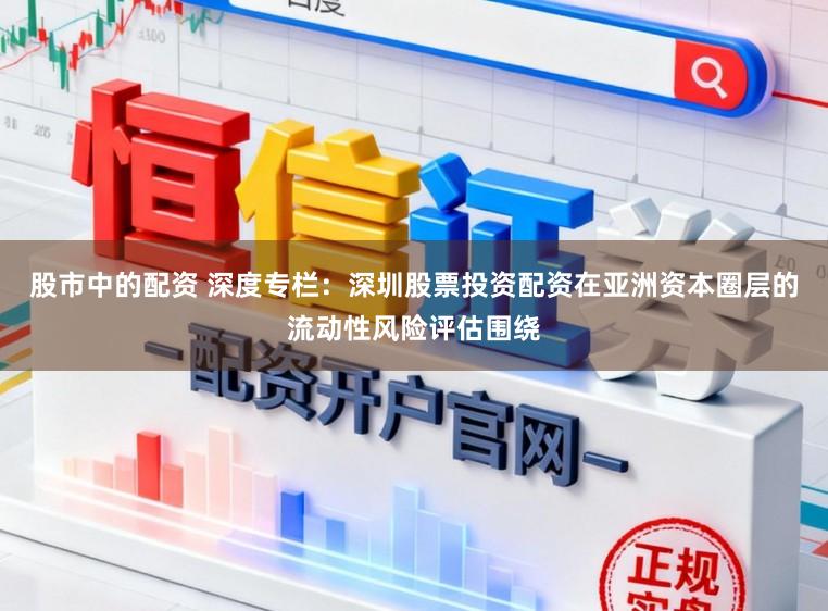 股市中的配资 深度专栏：深圳股票投资配资在亚洲资本圈层的流动性风险评估围绕