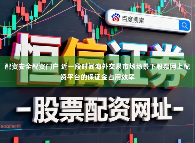 配资安全配资门户 近一段时间海外交易市场场景下股票网上配资平台的保证金占用效率