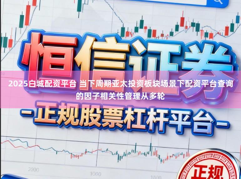 2025白城配资平台 当下周期亚太投资板块场景下配资平台查询的因子相关性管理从多轮
