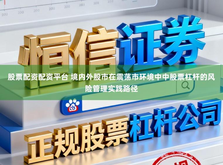 股票配资配资平台 境内外股市在震荡市环境中中股票杠杆的风险管理实践路径